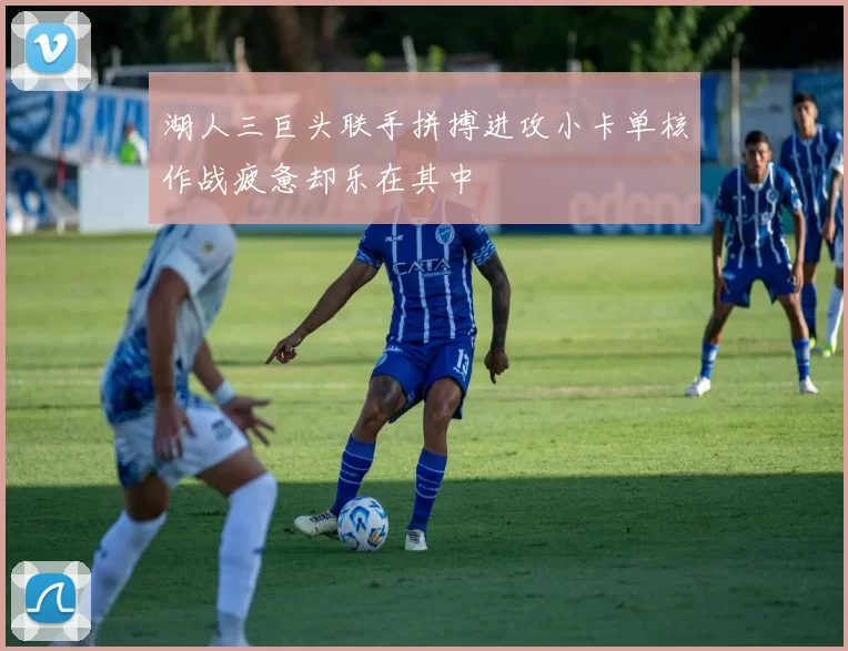 湖人三巨头联手拼搏进攻小卡单核作战疲惫却乐在其中