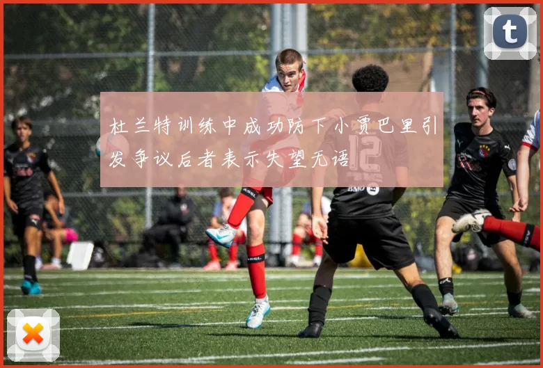 杜兰特训练中成功防下小贾巴里引发争议后者表示失望无语