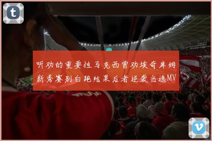 听劝的重要性马克西曾劝埃奇库姆新秀赛别白跑结果后者逆袭当选MVP