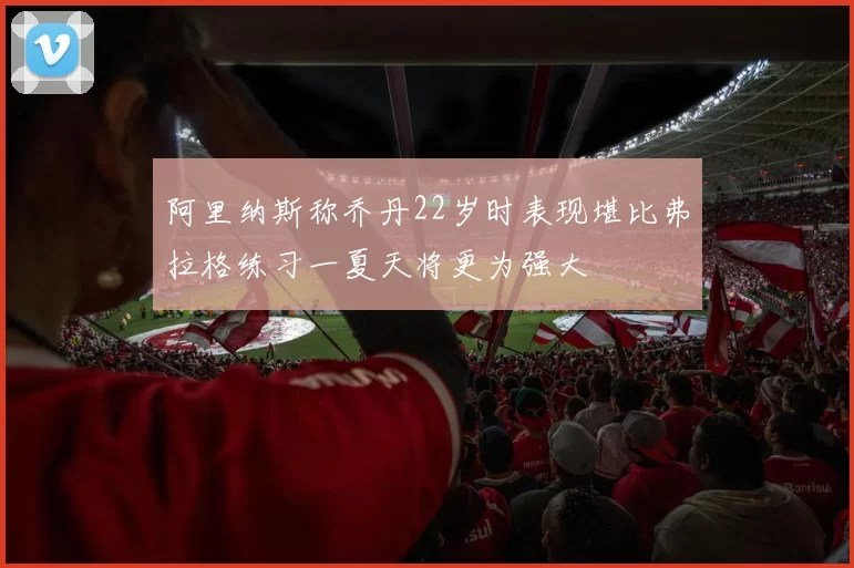 阿里纳斯称乔丹22岁时表现堪比弗拉格练习一夏天将更为强大