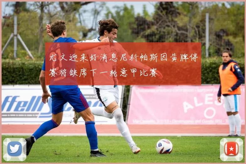 尤文迎来好消息尼科帕斯因黄牌停赛将缺席下一轮意甲比赛