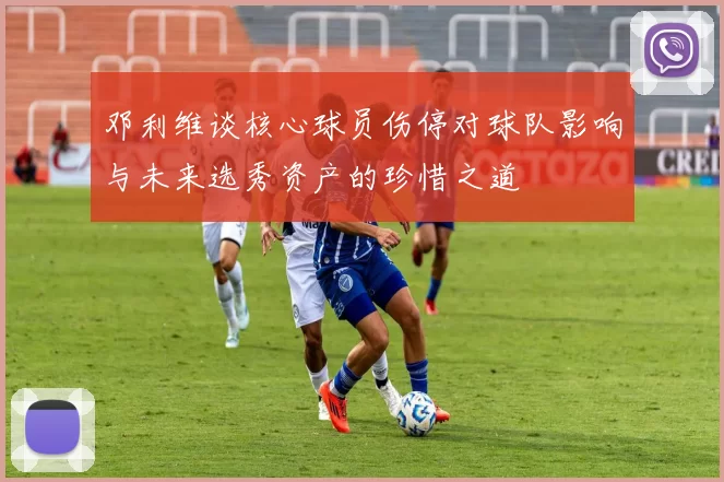 邓利维谈核心球员伤停对球队影响与未来选秀资产的珍惜之道