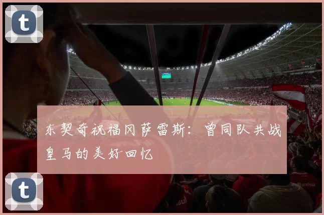 东契奇祝福冈萨雷斯：曾同队共战皇马的美好回忆