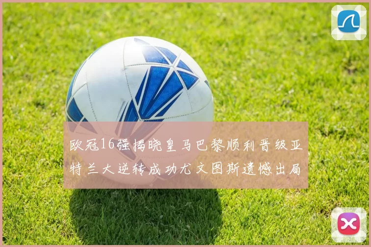 欧冠16强揭晓皇马巴黎顺利晋级亚特兰大逆转成功尤文图斯遗憾出局