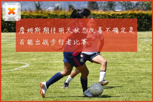 詹姆斯期待明天状态改善不确定是否能出战步行者比赛