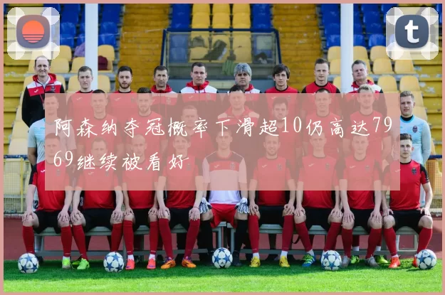 阿森纳夺冠概率下滑超10仍高达7969继续被看好