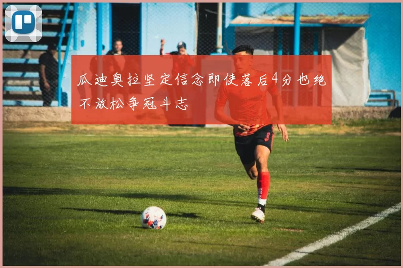 瓜迪奥拉坚定信念即使落后4分也绝不放松争冠斗志